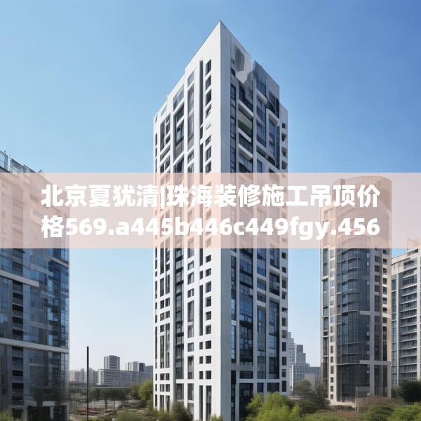 北京夏犹清|珠海装修施工吊顶价格569.a445b446c449fgy.456cvcx