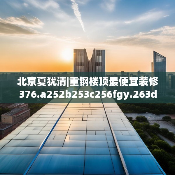 北京夏犹清|重钢楼顶最便宜装修376.a252b253c256fgy.263dewqe
