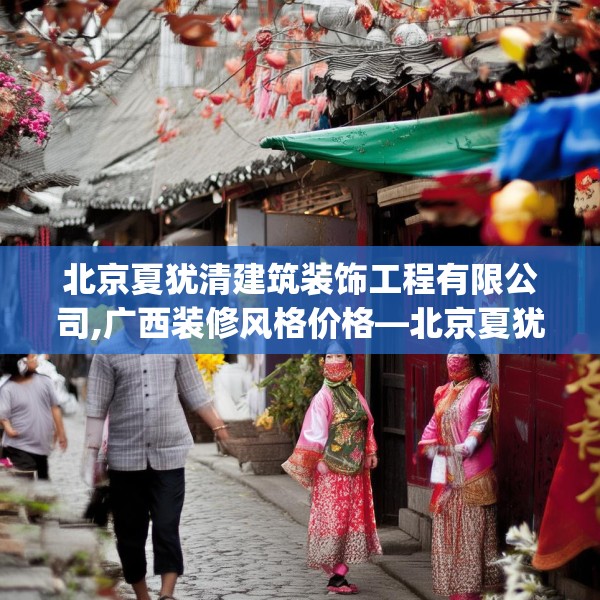 北京夏犹清建筑装饰工程有限公司,广西装修风格价格—北京夏犹清建筑装饰工程有限公司396.a272b273c276fgy.283nbn
