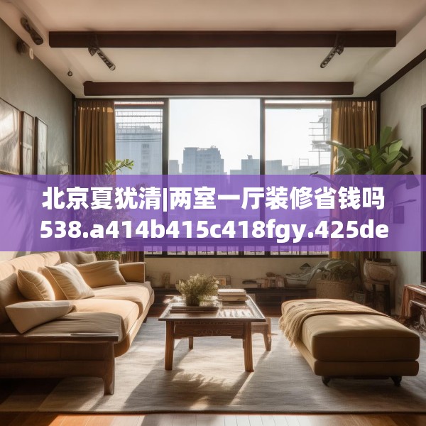 北京夏犹清|两室一厅装修省钱吗538.a414b415c418fgy.425dewqe
