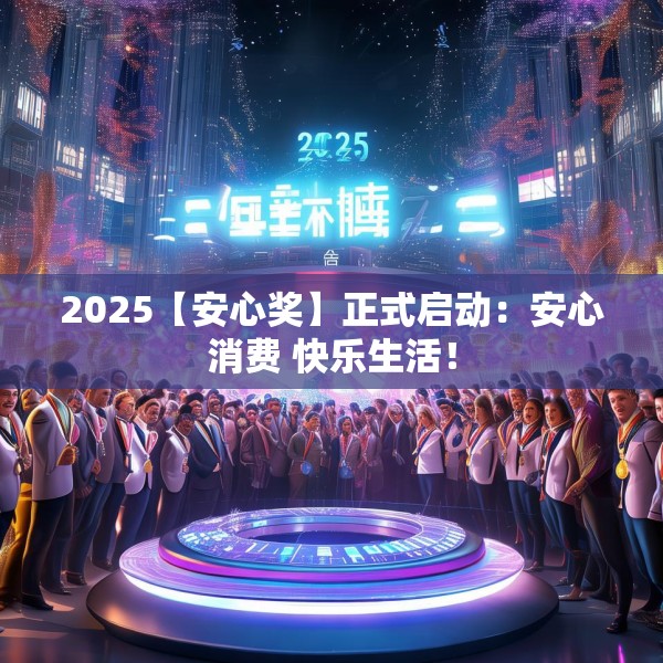 2025【安心奖】正式启动：安心消费 快乐生活！