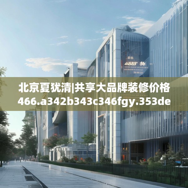北京夏犹清|共享大品牌装修价格466.a342b343c346fgy.353dewqe