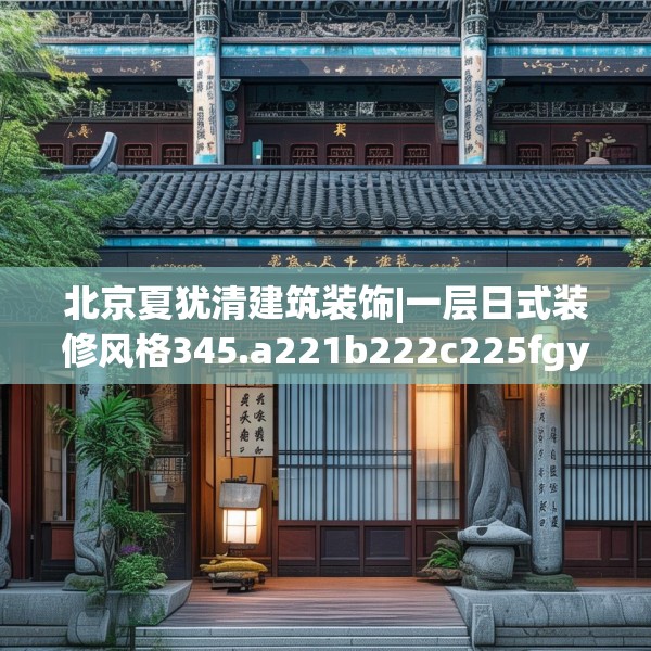 北京夏犹清建筑装饰|一层日式装修风格345.a221b222c225fgy.232uyk