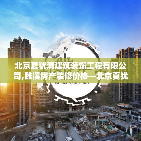北京夏犹清建筑装饰工程有限公司,濉溪房产装修价格—北京夏犹清建筑装饰工程有限公司465.a341b342c345fgy.352fhsg