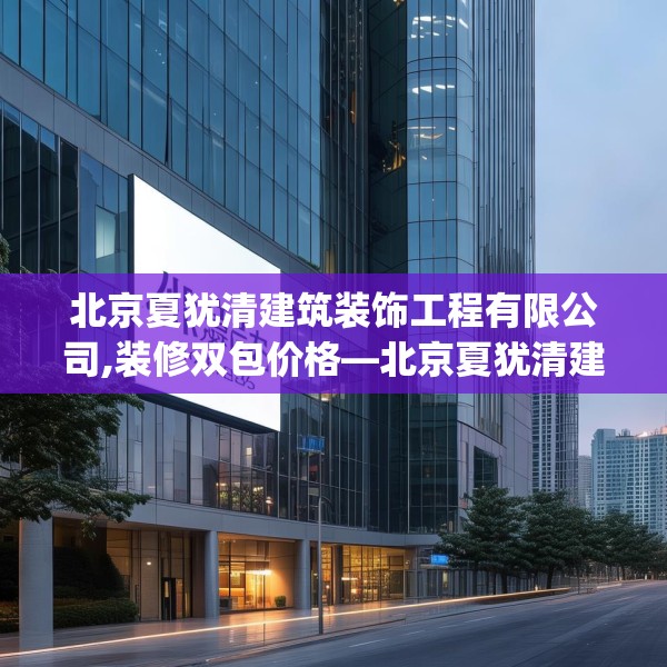 北京夏犹清建筑装饰工程有限公司,装修双包价格—北京夏犹清建筑装饰工程有限公司426.a302b303c306fgy.313lkjl