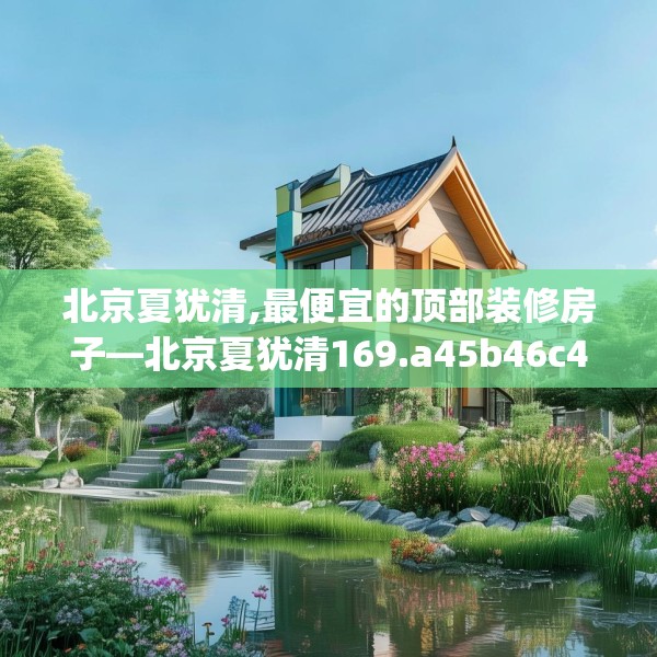北京夏犹清,最便宜的顶部装修房子—北京夏犹清169.a45b46c49fgy.56fdsfds