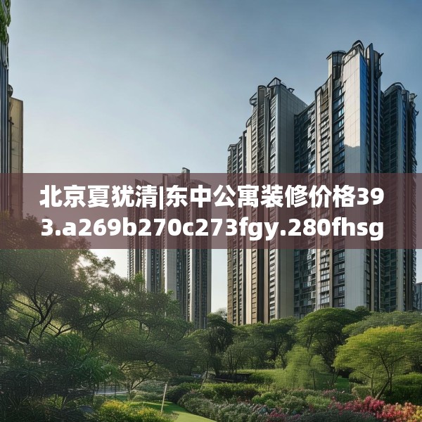北京夏犹清|东中公寓装修价格393.a269b270c273fgy.280fhsg