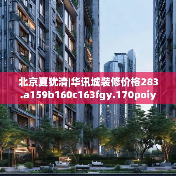 北京夏犹清|华讯城装修价格283.a159b160c163fgy.170poiy