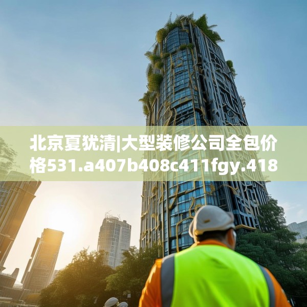 北京夏犹清|大型装修公司全包价格531.a407b408c411fgy.418fghfd