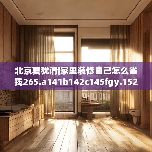 北京夏犹清|家里装修自己怎么省钱265.a141b142c145fgy.152poiy