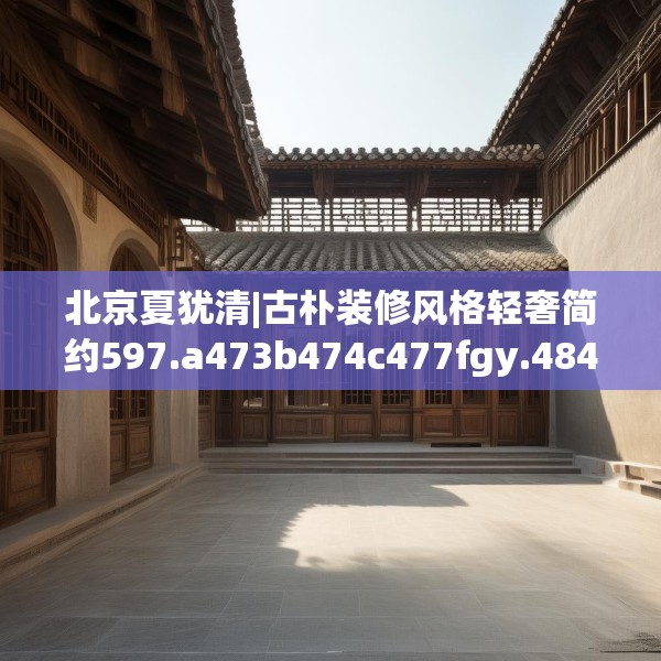 北京夏犹清|古朴装修风格轻奢简约597.a473b474c477fgy.484uyk