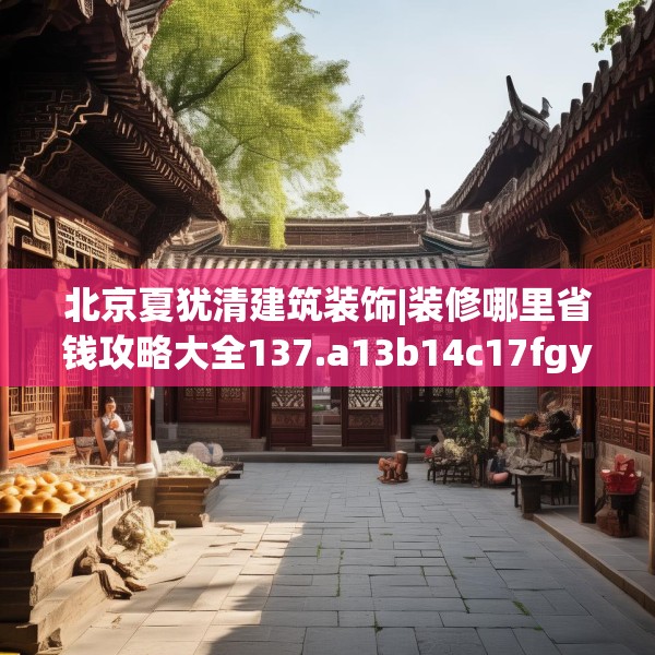 北京夏犹清建筑装饰|装修哪里省钱攻略大全137.a13b14c17fgy.24cvcx