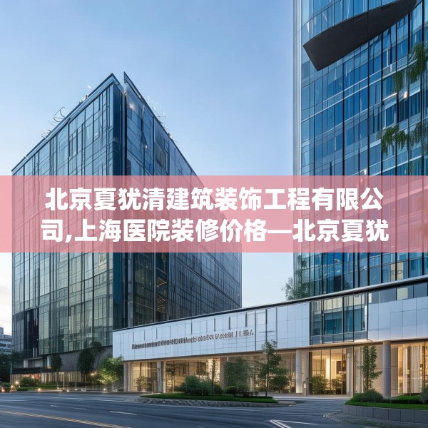 北京夏犹清建筑装饰工程有限公司,上海医院装修价格—北京夏犹清建筑装饰工程有限公司597.a473b474c477fgy.484uyk