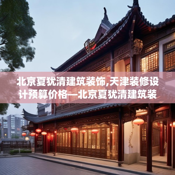 北京夏犹清建筑装饰,天津装修设计预算价格—北京夏犹清建筑装饰230.a106b107c110fgy.117xczxv