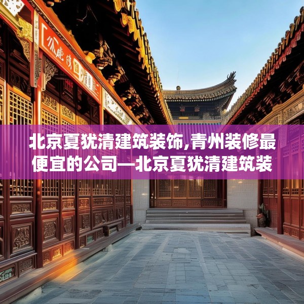 北京夏犹清建筑装饰,青州装修最便宜的公司—北京夏犹清建筑装饰260.a136b137c140fgy.147wew