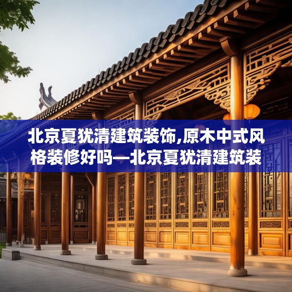 北京夏犹清建筑装饰,原木中式风格装修好吗—北京夏犹清建筑装饰385.a261b262c265fgy.272fdsfds