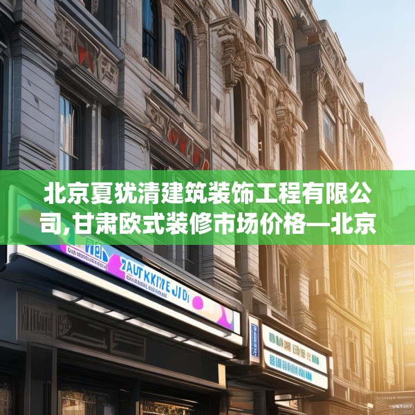 北京夏犹清建筑装饰工程有限公司,甘肃欧式装修市场价格—北京夏犹清建筑装饰工程有限公司534.a410b411c414fgy.421lkjl