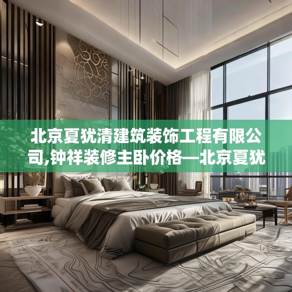 北京夏犹清建筑装饰工程有限公司,钟祥装修主卧价格—北京夏犹清建筑装饰工程有限公司270.a146b147c150fgy.157nbn