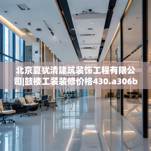 北京夏犹清建筑装饰工程有限公司|鼓楼工装装修价格430.a306b307c310fgy.317dewqe
