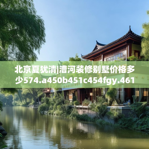 北京夏犹清|漕河装修别墅价格多少574.a450b451c454fgy.461dewqe