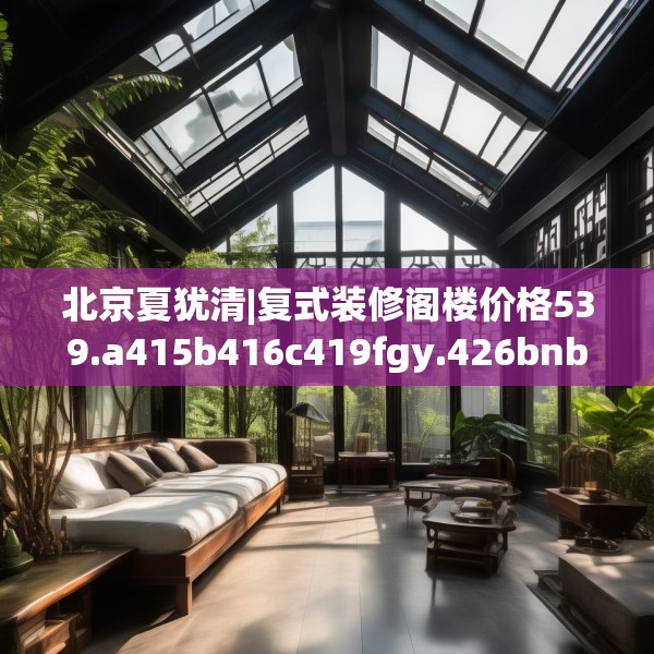 北京夏犹清|复式装修阁楼价格539.a415b416c419fgy.426bnbn