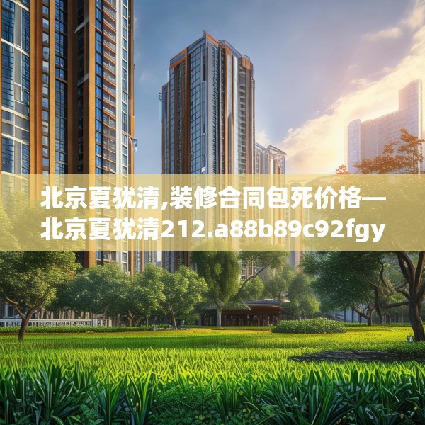 北京夏犹清,装修合同包死价格—北京夏犹清212.a88b89c92fgy.99xczxv