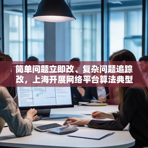 简单问题立即改、复杂问题追踪改，上海开展网络平台算法典型问题专项检查