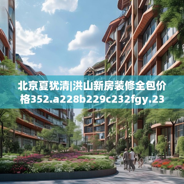 北京夏犹清|洪山新房装修全包价格352.a228b229c232fgy.239sdA
