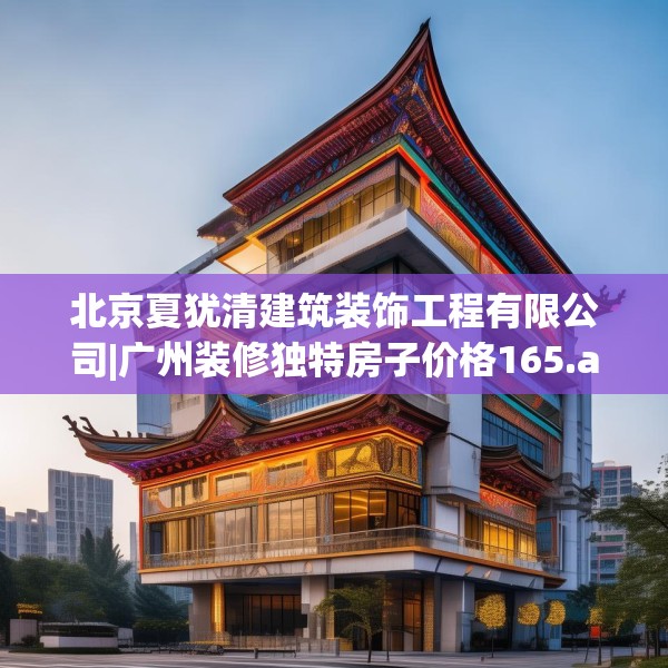 北京夏犹清建筑装饰工程有限公司|广州装修独特房子价格165.a41b42c45fgy.52uyk