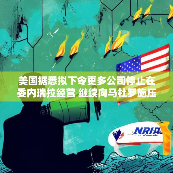 美国据悉拟下令更多公司停止在委内瑞拉经营 继续向马杜罗施压