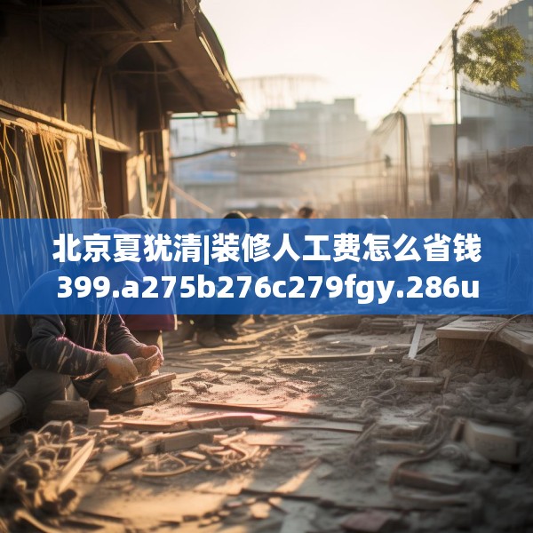 北京夏犹清|装修人工费怎么省钱399.a275b276c279fgy.286uyk