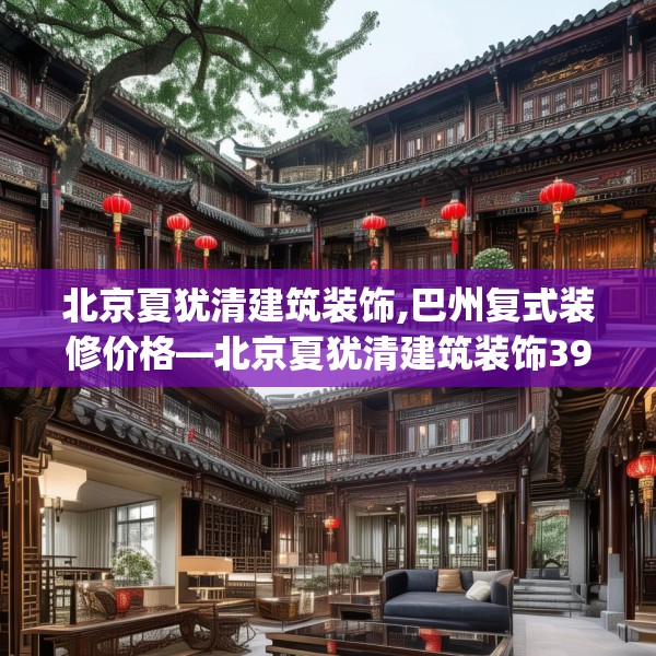北京夏犹清建筑装饰,巴州复式装修价格—北京夏犹清建筑装饰395.a271b272c275fgy.282bnbn