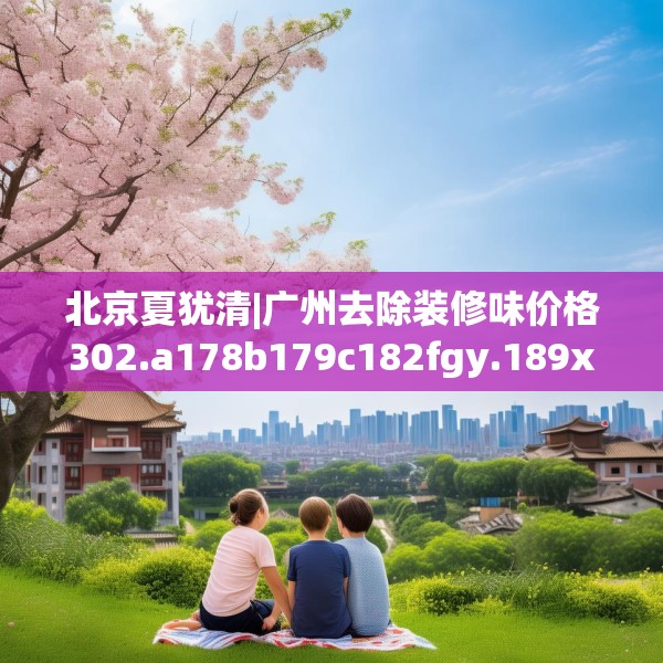 北京夏犹清|广州去除装修味价格302.a178b179c182fgy.189xczxv