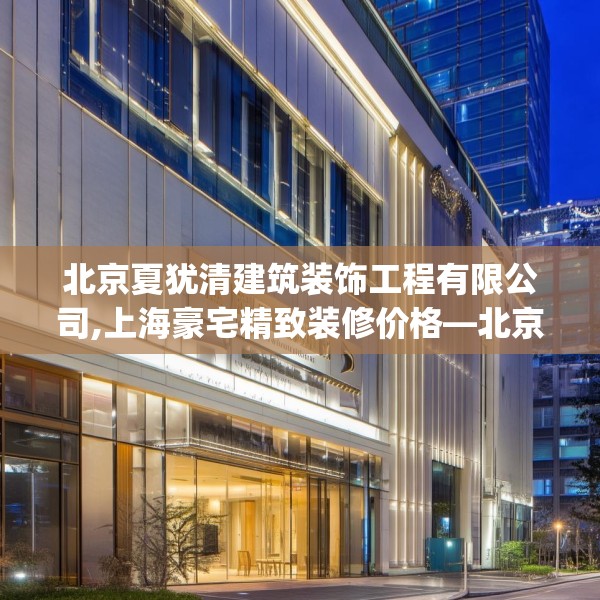 北京夏犹清建筑装饰工程有限公司,上海豪宅精致装修价格—北京夏犹清建筑装饰工程有限公司259.a135b136c139fgy.146fdsfds
