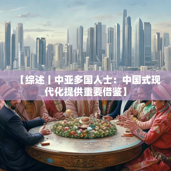 【综述丨中亚多国人士：中国式现代化提供重要借鉴】