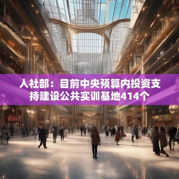 人社部：目前中央预算内投资支持建设公共实训基地414个