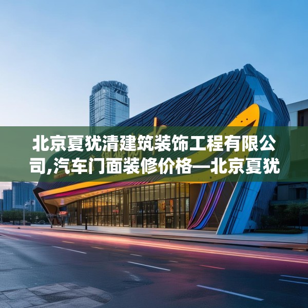 北京夏犹清建筑装饰工程有限公司,汽车门面装修价格—北京夏犹清建筑装饰工程有限公司250.a126b127c130fgy.137dewqe