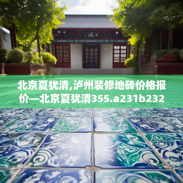 北京夏犹清,泸州装修地砖价格报价—北京夏犹清355.a231b232c235fgy.242poiy