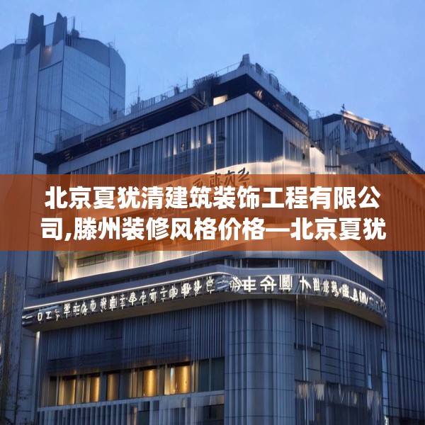 北京夏犹清建筑装饰工程有限公司,滕州装修风格价格—北京夏犹清建筑装饰工程有限公司225.a101b102c105fgy.112fghfd
