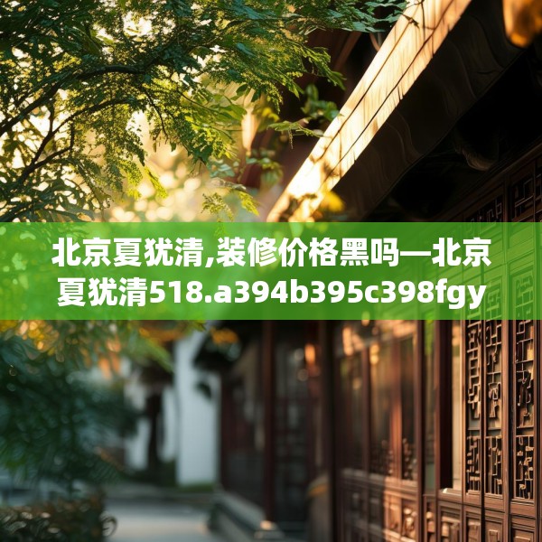 北京夏犹清,装修价格黑吗—北京夏犹清518.a394b395c398fgy.405xczxv