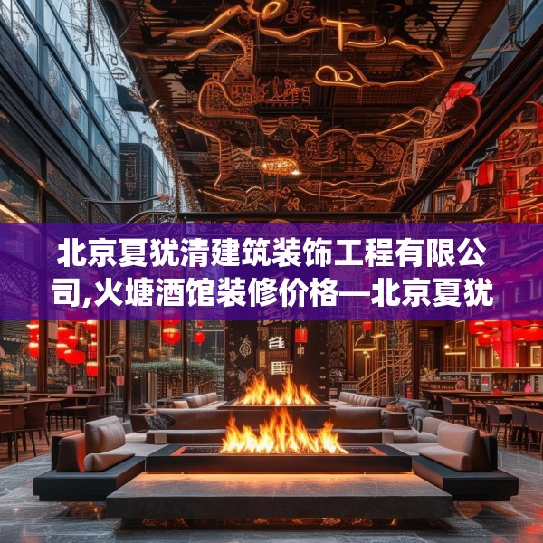 北京夏犹清建筑装饰工程有限公司,火塘酒馆装修价格—北京夏犹清建筑装饰工程有限公司123.adewqe