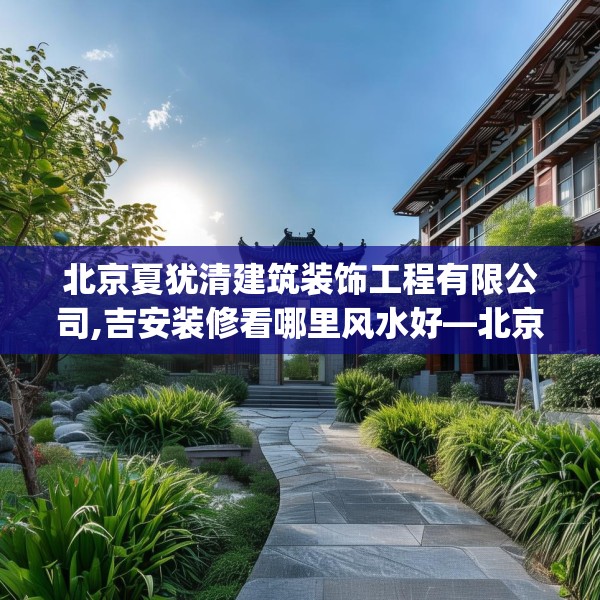 北京夏犹清建筑装饰工程有限公司,吉安装修看哪里风水好—北京夏犹清建筑装饰工程有限公司173.a49b50c53fgy.60cvcx