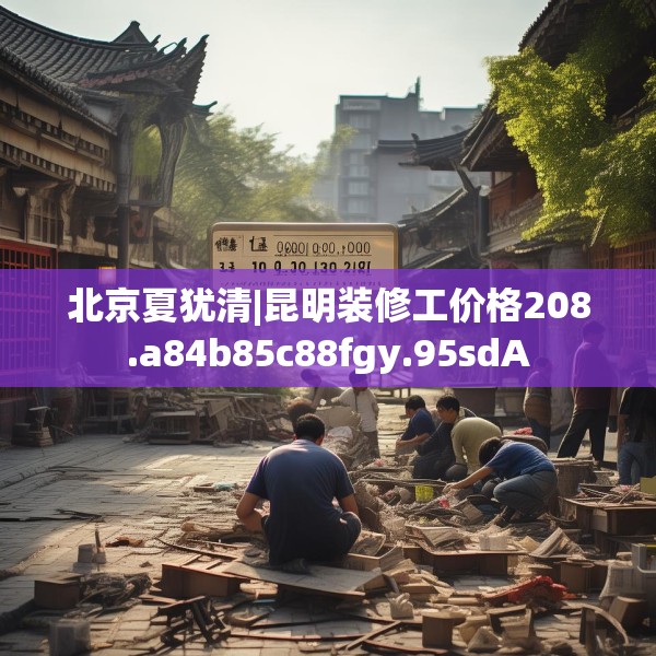 北京夏犹清|昆明装修工价格208.a84b85c88fgy.95sdA