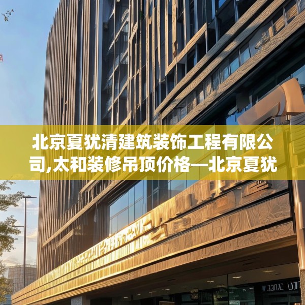 北京夏犹清建筑装饰工程有限公司,太和装修吊顶价格—北京夏犹清建筑装饰工程有限公司210.a86b87c90fgy.97lkjl