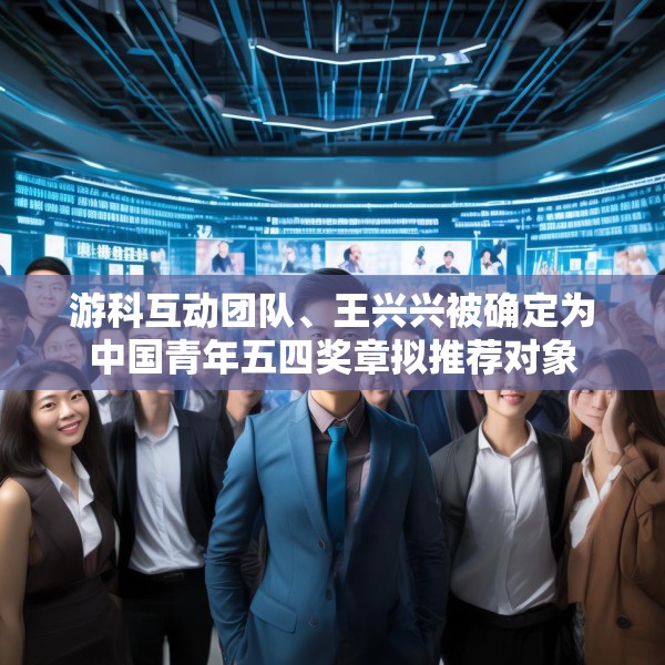 游科互动团队、王兴兴被确定为中国青年五四奖章拟推荐对象