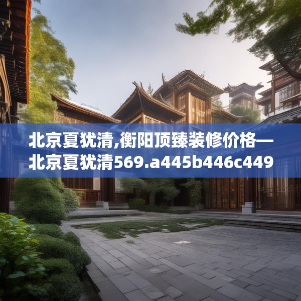 北京夏犹清,衡阳顶臻装修价格—北京夏犹清569.a445b446c449fgy.456cvcx