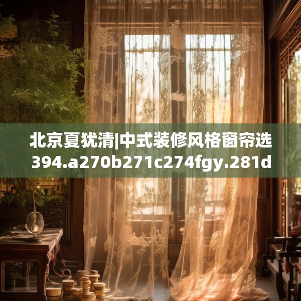 北京夏犹清|中式装修风格窗帘选394.a270b271c274fgy.281dewqe