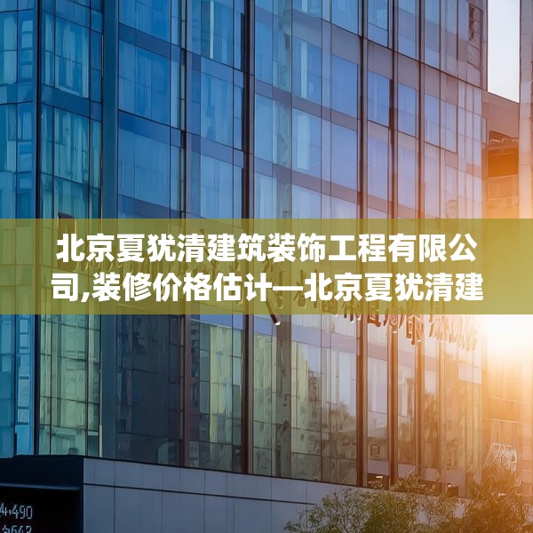 北京夏犹清建筑装饰工程有限公司,装修价格估计—北京夏犹清建筑装饰工程有限公司566.a442b443c446fgy.453wew