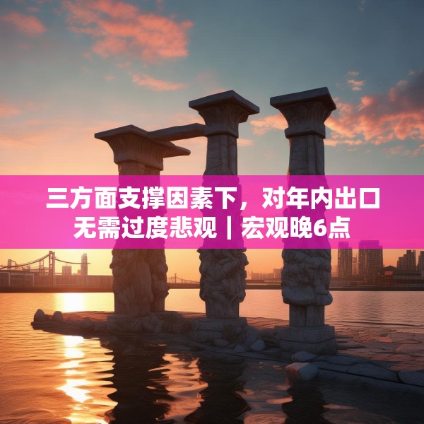三方面支撑因素下，对年内出口无需过度悲观｜宏观晚6点