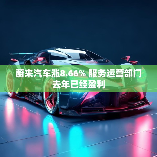 蔚来汽车涨8.66% 服务运营部门去年已经盈利